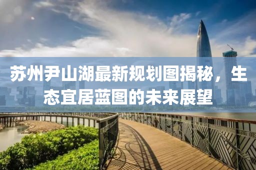 蘇州尹山湖最新規(guī)劃圖揭秘，生態(tài)宜居藍(lán)圖的未來展望
