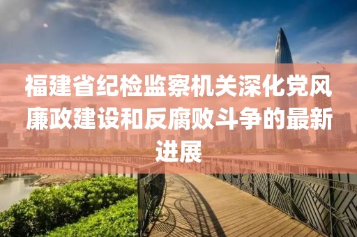 福建省紀(jì)檢監(jiān)察機(jī)關(guān)深化黨風(fēng)廉政建設(shè)和反腐敗斗爭(zhēng)的最新進(jìn)展