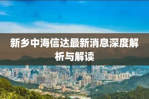 新鄉(xiāng)中海信達(dá)最新消息深度解析與解讀