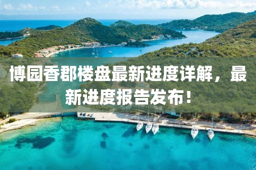 博園香郡樓盤最新進(jìn)度詳解，最新進(jìn)度報(bào)告發(fā)布！