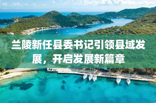 蘭陵新任縣委書記引領(lǐng)縣域發(fā)展，開啟發(fā)展新篇章