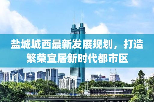 鹽城城西最新發(fā)展規(guī)劃，打造繁榮宜居新時代都市區(qū)