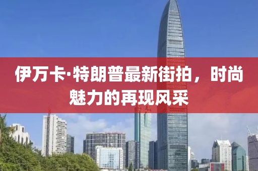 伊萬卡·特朗普最新街拍，時尚魅力的再現(xiàn)風(fēng)采