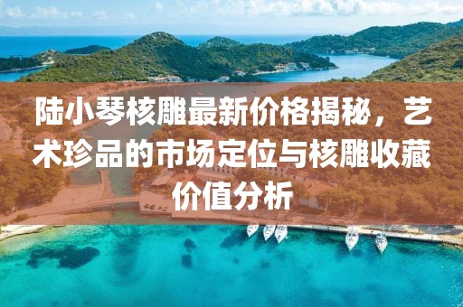 陸小琴核雕最新價(jià)格揭秘，藝術(shù)珍品的市場定位與核雕收藏價(jià)值分析