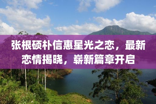 張根碩樸信惠星光之戀，最新戀情揭曉，嶄新篇章開啟