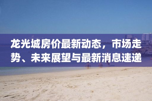 龍光城房?jī)r(jià)最新動(dòng)態(tài)，市場(chǎng)走勢(shì)、未來展望與最新消息速遞