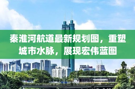 秦淮河航道最新規(guī)劃圖，重塑城市水脈，展現(xiàn)宏偉藍圖