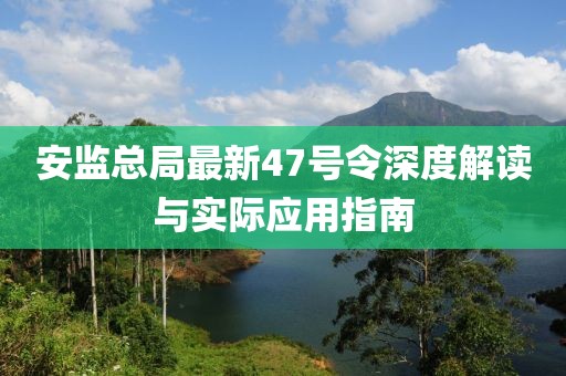 安監(jiān)總局最新47號(hào)令深度解讀與實(shí)際應(yīng)用指南