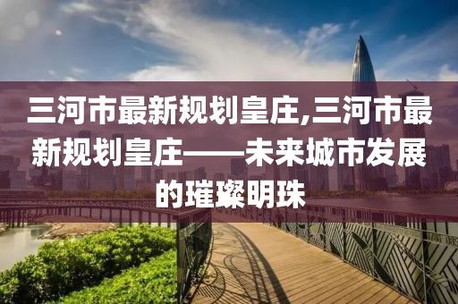 三河市最新規(guī)劃皇莊,三河市最新規(guī)劃皇莊——未來城市發(fā)展的璀璨明珠