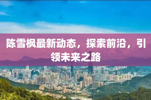 陳雪楓最新動(dòng)態(tài)，探索前沿，引領(lǐng)未來之路