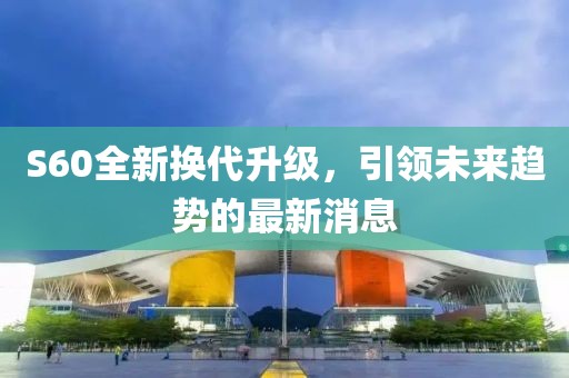 S60全新?lián)Q代升級(jí)，引領(lǐng)未來(lái)趨勢(shì)的最新消息