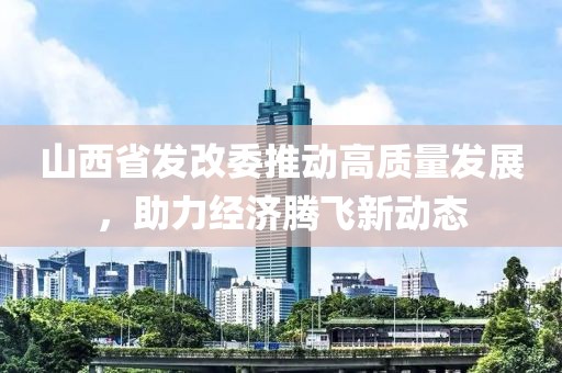 山西省發(fā)改委推動高質量發(fā)展，助力經(jīng)濟騰飛新動態(tài)