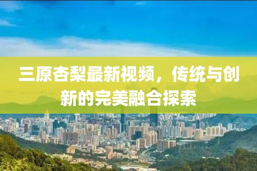 三原杏梨最新視頻，傳統與創(chuàng)新的完美融合探索