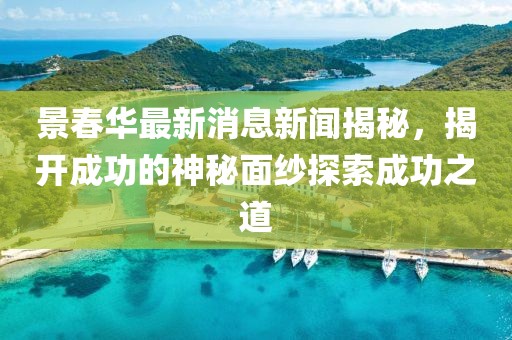 景春華最新消息新聞揭秘，揭開成功的神秘面紗探索成功之道
