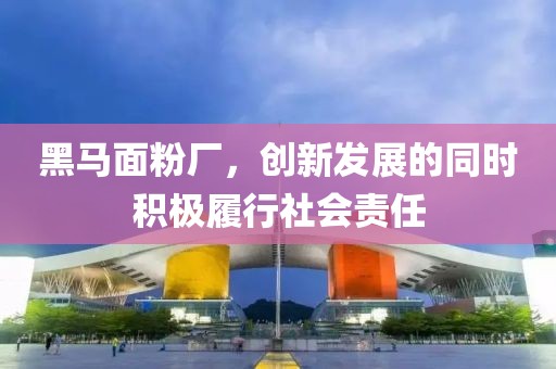 黑馬面粉廠，創(chuàng)新發(fā)展的同時(shí)積極履行社會(huì)責(zé)任