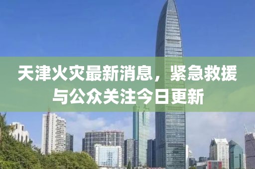 天津火災最新消息，緊急救援與公眾關(guān)注今日更新