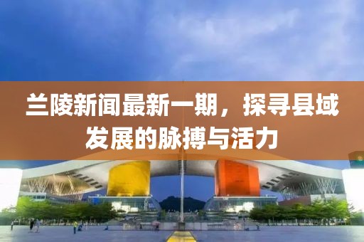 蘭陵新聞最新一期，探尋縣域發(fā)展的脈搏與活力
