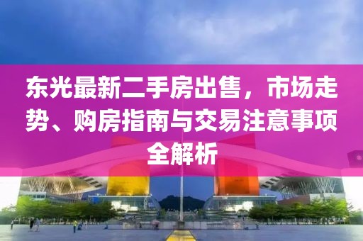 東光最新二手房出售，市場走勢、購房指南與交易注意事項全解析