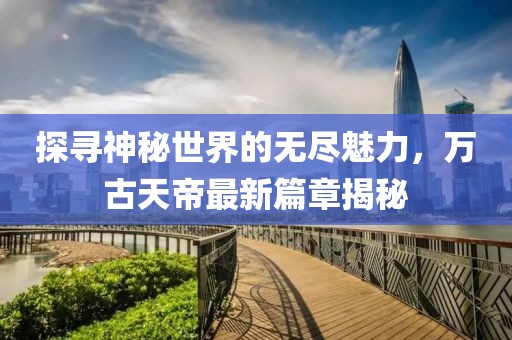 探尋神秘世界的無盡魅力，萬古天帝最新篇章揭秘