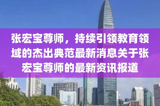 張宏寶尊師，持續(xù)引領(lǐng)教育領(lǐng)域的杰出典范最新消息關(guān)于張宏寶尊師的最新資訊報道