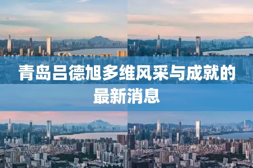 青島呂德旭多維風采與成就的最新消息