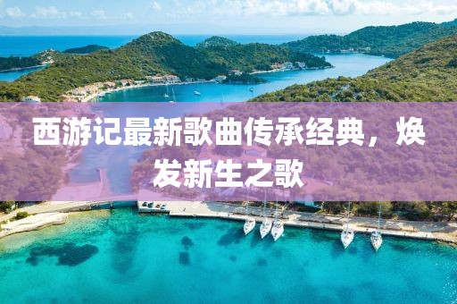 西游記最新歌曲傳承經(jīng)典，煥發(fā)新生之歌