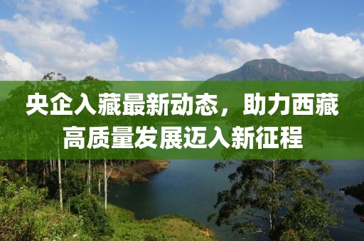 央企入藏最新動態(tài)，助力西藏高質量發(fā)展邁入新征程