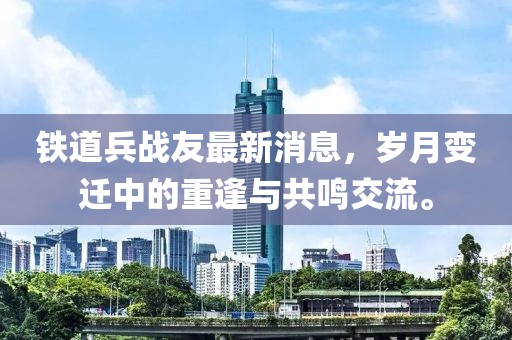 鐵道兵戰(zhàn)友最新消息，歲月變遷中的重逢與共鳴交流。