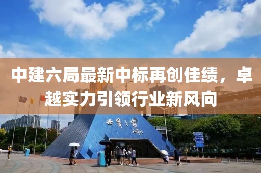 中建六局最新中標再創(chuàng)佳績，卓越實力引領行業(yè)新風向