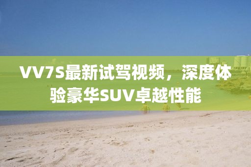 VV7S最新試駕視頻，深度體驗豪華SUV卓越性能