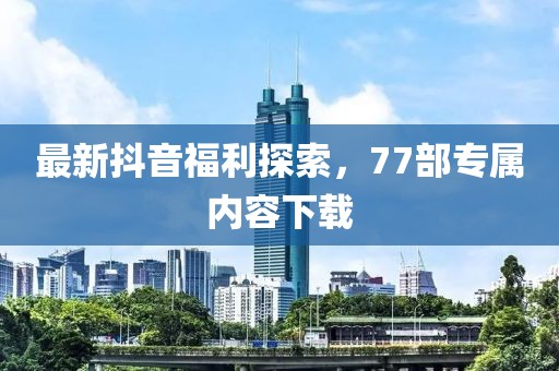 最新抖音福利探索，77部專屬內(nèi)容下載