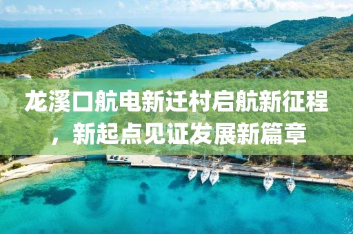 龍溪口航電新遷村啟航新征程，新起點(diǎn)見證發(fā)展新篇章