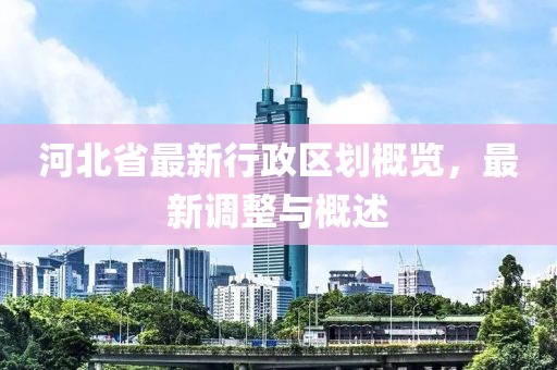 河北省最新行政區(qū)劃概覽，最新調(diào)整與概述