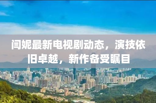 閆妮最新電視劇動(dòng)態(tài)，演技依舊卓越，新作備受矚目