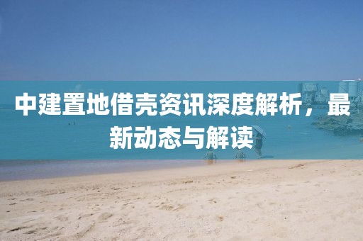 中建置地借殼資訊深度解析，最新動(dòng)態(tài)與解讀