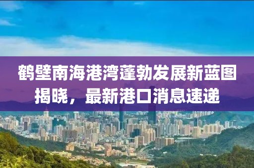 鶴壁南海港灣蓬勃發(fā)展新藍圖揭曉，最新港口消息速遞