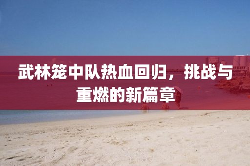 武林籠中隊熱血回歸，挑戰(zhàn)與重燃的新篇章