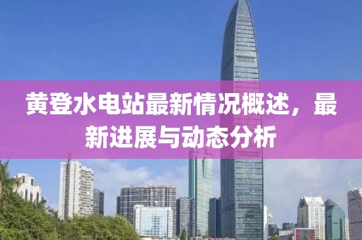 黃登水電站最新情況概述，最新進展與動態(tài)分析