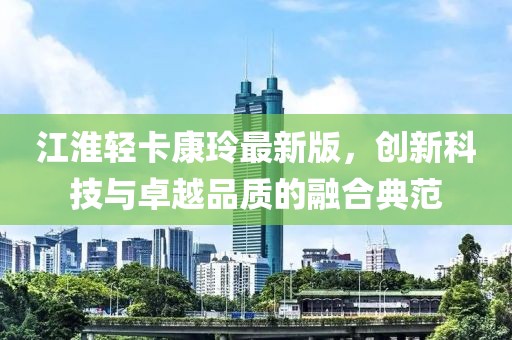 江淮輕卡康玲最新版，創(chuàng)新科技與卓越品質(zhì)的融合典范