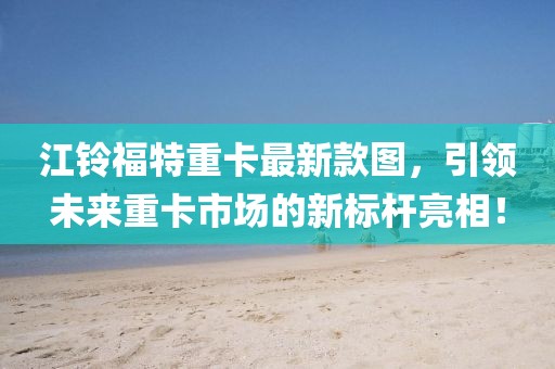 江鈴福特重卡最新款圖，引領(lǐng)未來重卡市場的新標(biāo)桿亮相！