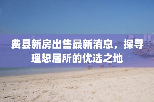 費縣新房出售最新消息，探尋理想居所的優(yōu)選之地