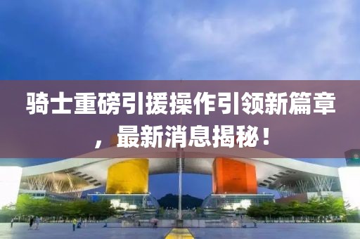 騎士重磅引援操作引領(lǐng)新篇章，最新消息揭秘！