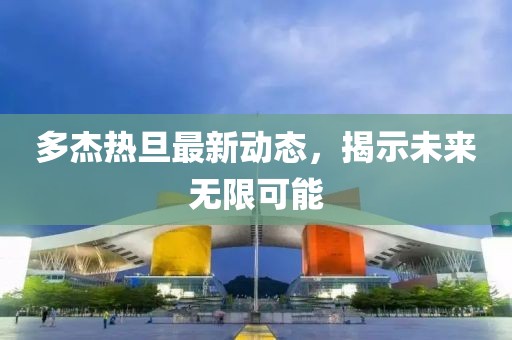 多杰熱旦最新動(dòng)態(tài)，揭示未來(lái)無(wú)限可能