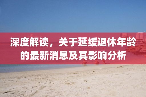 深度解讀，關(guān)于延緩?fù)诵菽挲g的最新消息及其影響分析
