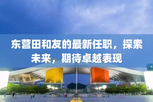 東營(yíng)田和友的最新任職，探索未來，期待卓越表現(xiàn)