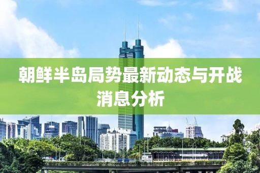 朝鮮半島局勢最新動態(tài)與開戰(zhàn)消息分析