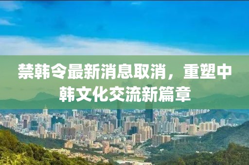 禁韓令最新消息取消，重塑中韓文化交流新篇章