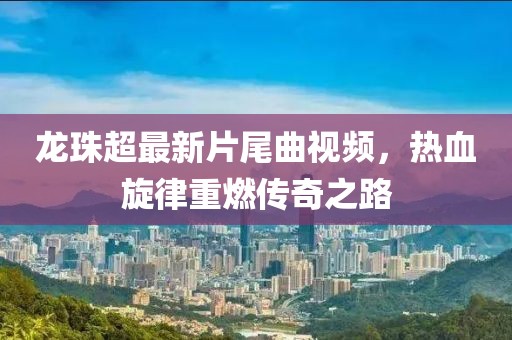 龍珠超最新片尾曲視頻，熱血旋律重燃傳奇之路