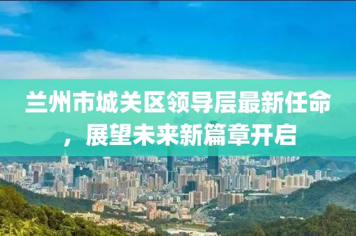 蘭州市城關區(qū)領導層最新任命，展望未來新篇章開啟