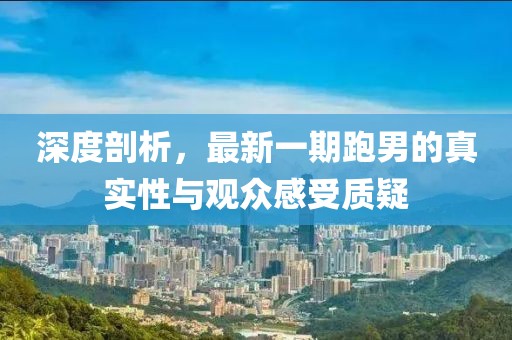 深度剖析，最新一期跑男的真實性與觀眾感受質(zhì)疑